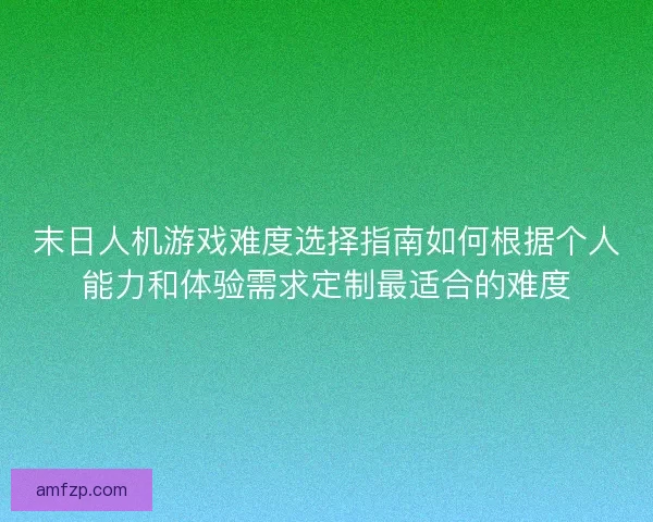 末日人机游戏难度选择指南如何根据个人能力和体验需求定制最适合的难度