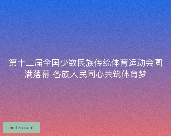 第十二届全国少数民族传统体育运动会圆满落幕 各族人民同心共筑体育梦