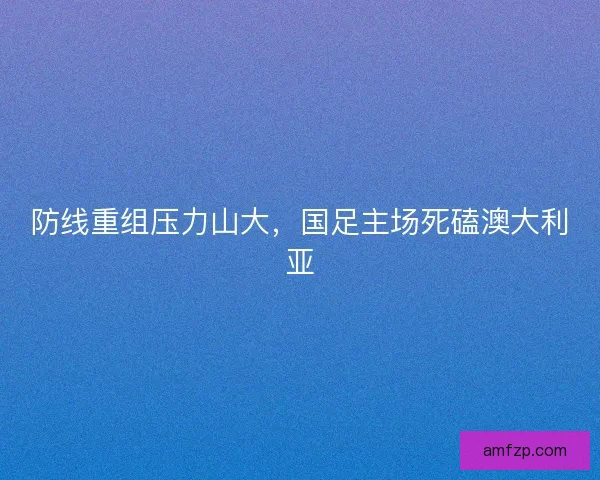 防线重组压力山大，国足主场死磕澳大利亚