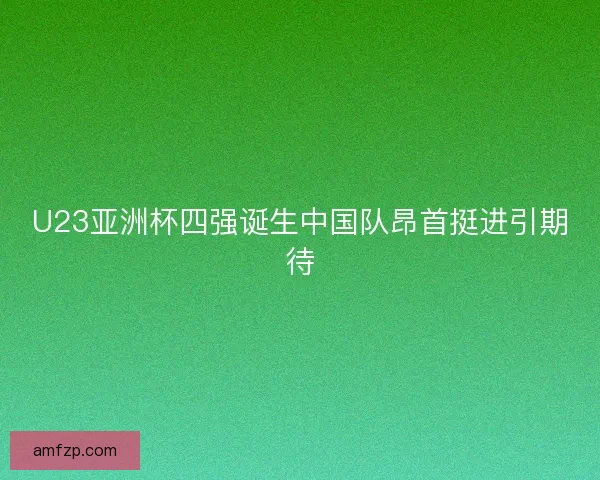 U23亚洲杯四强诞生中国队昂首挺进引期待