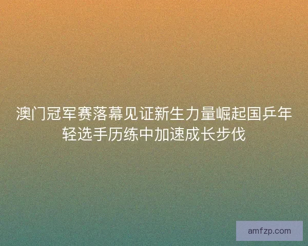 澳门冠军赛落幕见证新生力量崛起国乒年轻选手历练中加速成长步伐