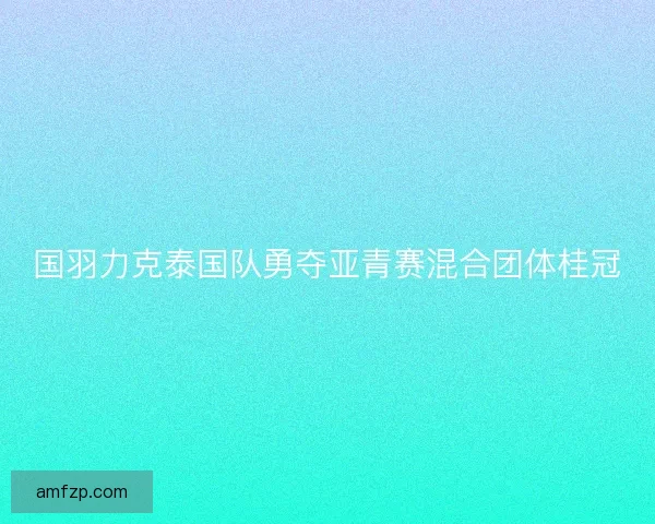 国羽力克泰国队勇夺亚青赛混合团体桂冠