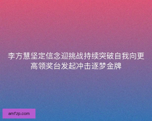 李方慧坚定信念迎挑战持续突破自我向更高领奖台发起冲击逐梦金牌
