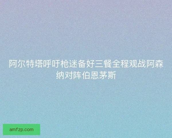 阿尔特塔呼吁枪迷备好三餐全程观战阿森纳对阵伯恩茅斯