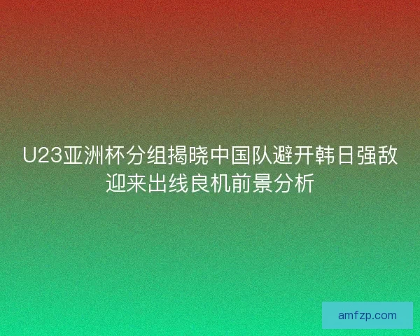 U23亚洲杯分组揭晓中国队避开韩日强敌迎来出线良机前景分析