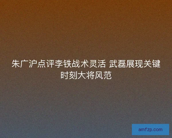 朱广沪点评李铁战术灵活 武磊展现关键时刻大将风范