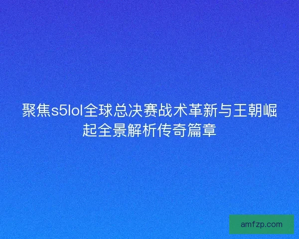 聚焦s5lol全球总决赛战术革新与王朝崛起全景解析传奇篇章