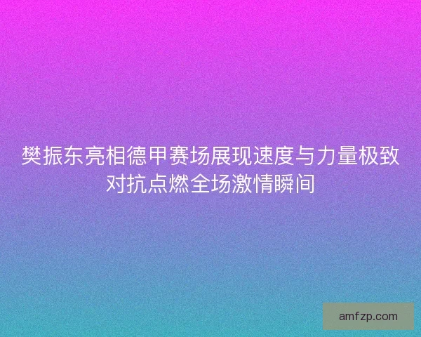 樊振东亮相德甲赛场展现速度与力量极致对抗点燃全场激情瞬间